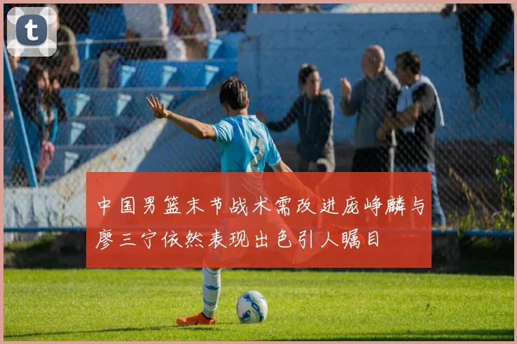 中国男篮末节战术需改进庞峥麟与廖三宁依然表现出色引人瞩目