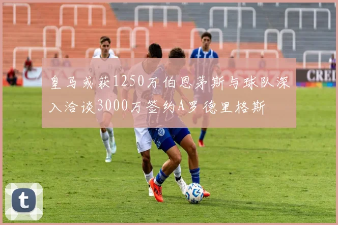 皇马或获1250万伯恩茅斯与球队深入洽谈3000万签约A罗德里格斯