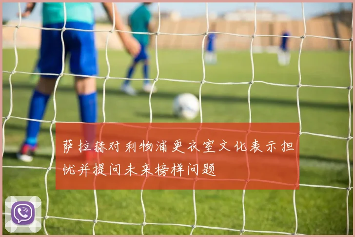 萨拉赫对利物浦更衣室文化表示担忧并提问未来榜样问题