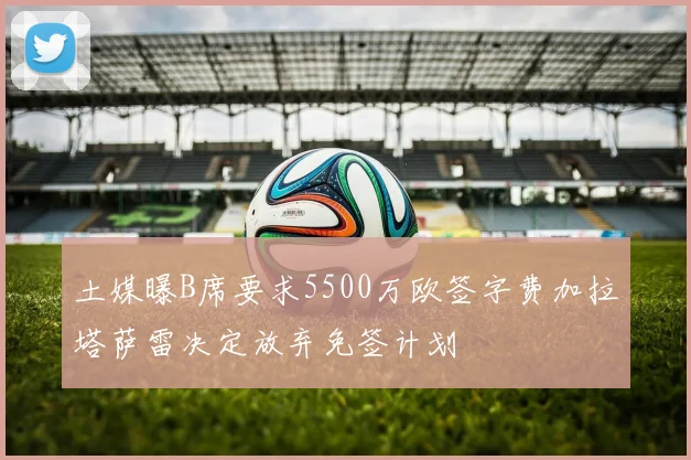 土媒曝B席要求5500万欧签字费加拉塔萨雷决定放弃免签计划