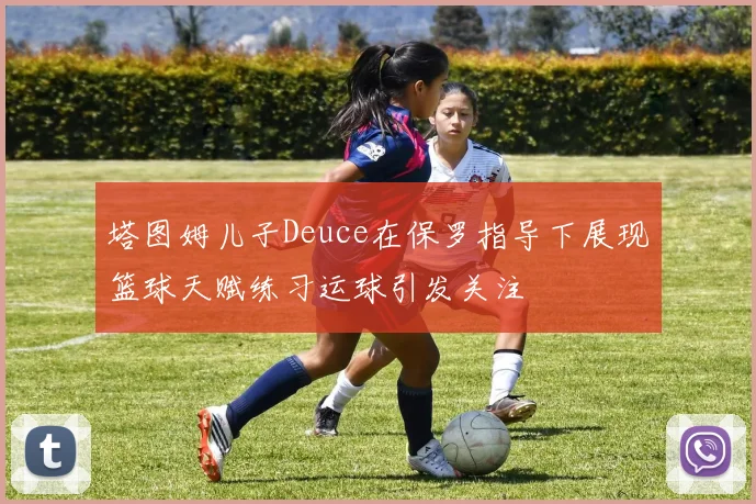 塔图姆儿子Deuce在保罗指导下展现篮球天赋练习运球引发关注