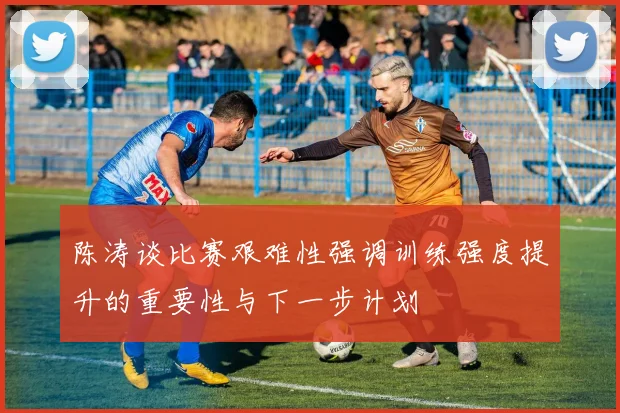 陈涛谈比赛艰难性强调训练强度提升的重要性与下一步计划