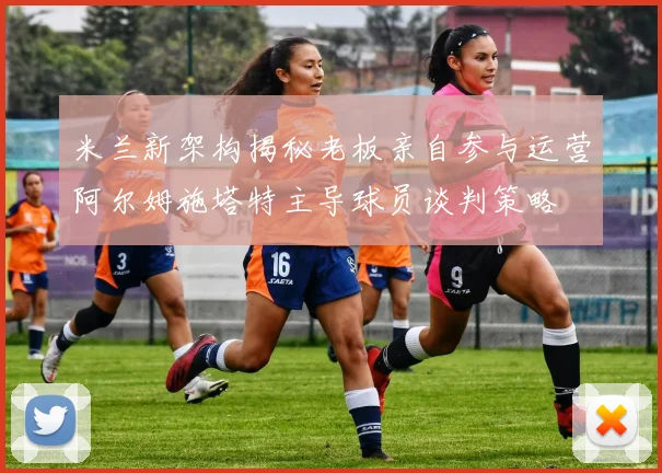 米兰新架构揭秘老板亲自参与运营阿尔姆施塔特主导球员谈判策略