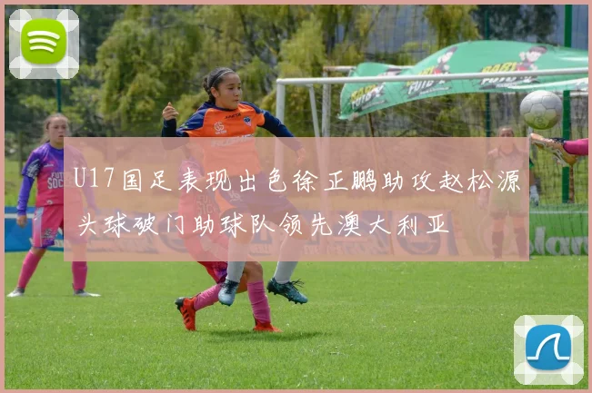 U17国足表现出色徐正鹏助攻赵松源头球破门助球队领先澳大利亚