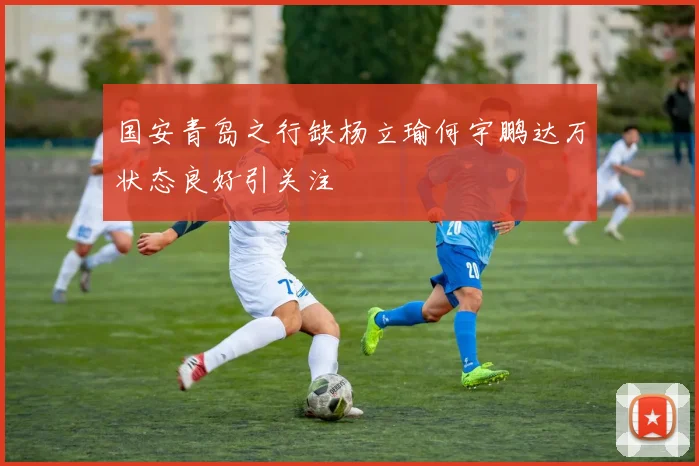 国安青岛之行缺杨立瑜何宇鹏达万状态良好引关注