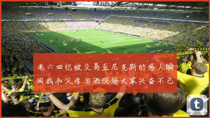 老六回忆被交易至尼克斯的感人瞬间我和父母泪洒现场大家兴奋不已