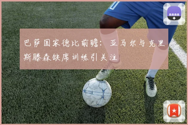 巴萨国家德比前瞻：亚马尔与克里斯滕森缺席训练引关注