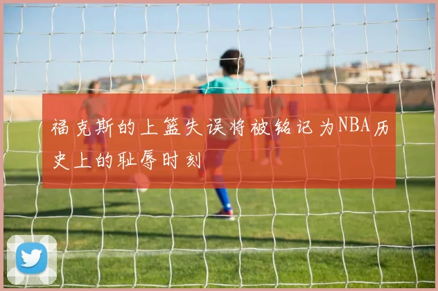 福克斯的上篮失误将被铭记为NBA历史上的耻辱时刻