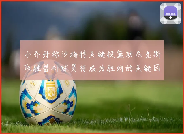 小乔丹称沙梅特关键投篮助尼克斯取胜替补球员将成为胜利的关键因素