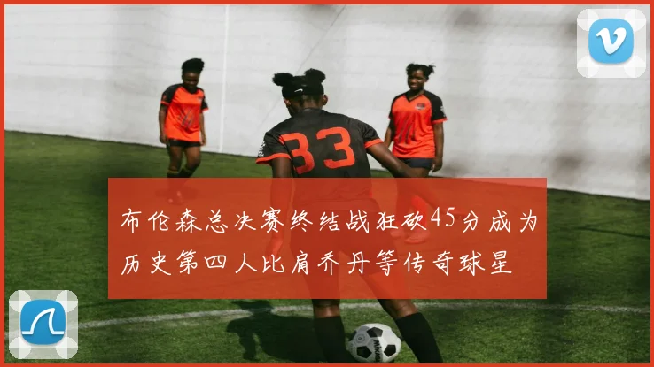 布伦森总决赛终结战狂砍45分成为历史第四人比肩乔丹等传奇球星