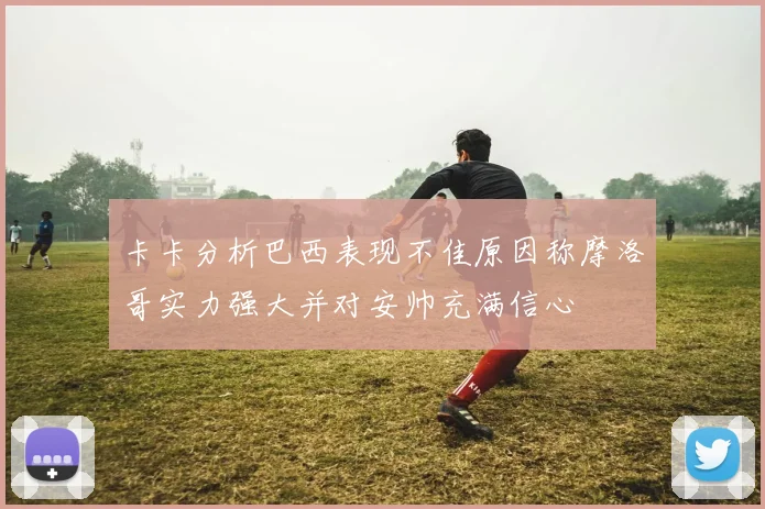 卡卡分析巴西表现不佳原因称摩洛哥实力强大并对安帅充满信心