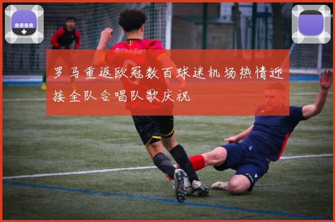 罗马重返欧冠数百球迷机场热情迎接全队合唱队歌庆祝